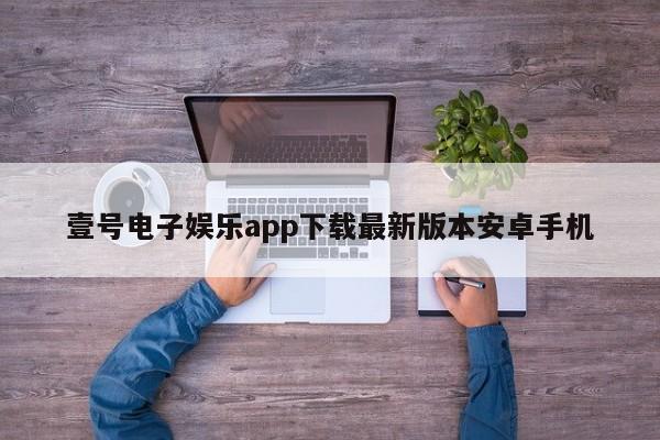 壹号电子娱乐app下载最新版本安卓手机